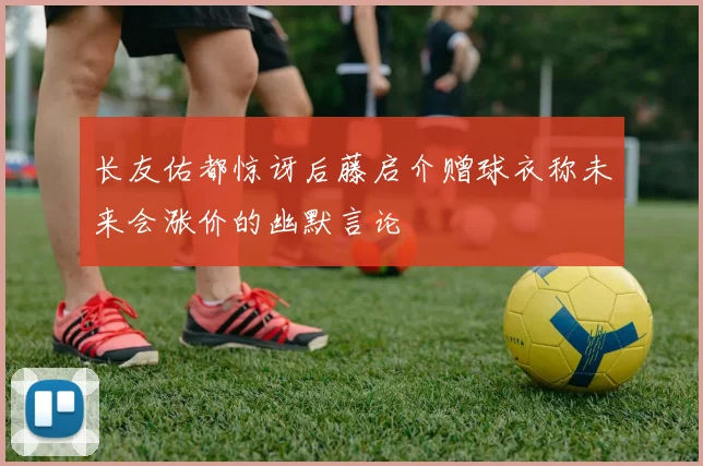 长友佑都惊讶后藤启介赠球衣称未来会涨价的幽默言论