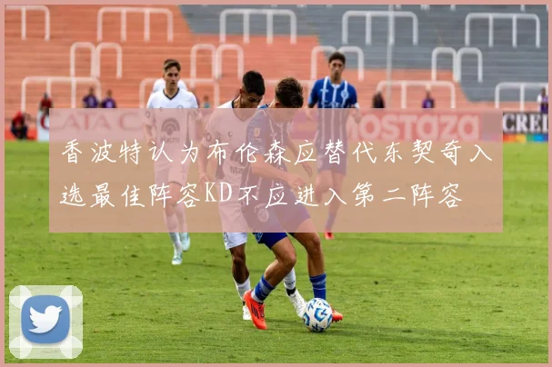 香波特认为布伦森应替代东契奇入选最佳阵容KD不应进入第二阵容
