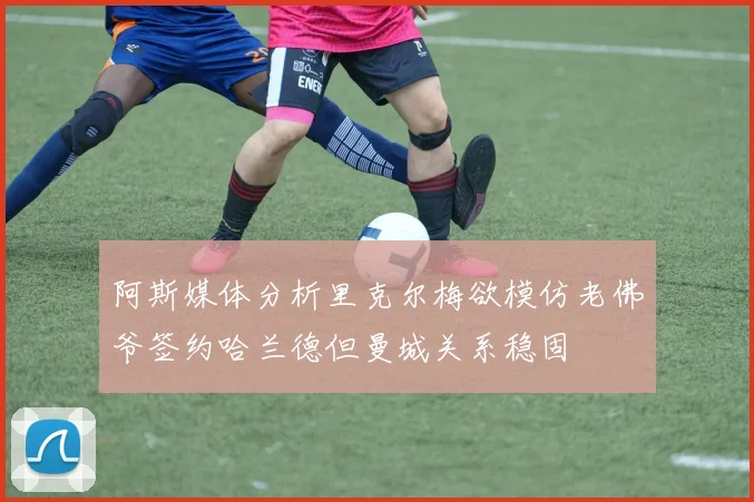 阿斯媒体分析里克尔梅欲模仿老佛爷签约哈兰德但曼城关系稳固