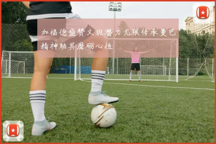 加福德盛赞文班潜力无限传承曼巴精神助其磨砺心性