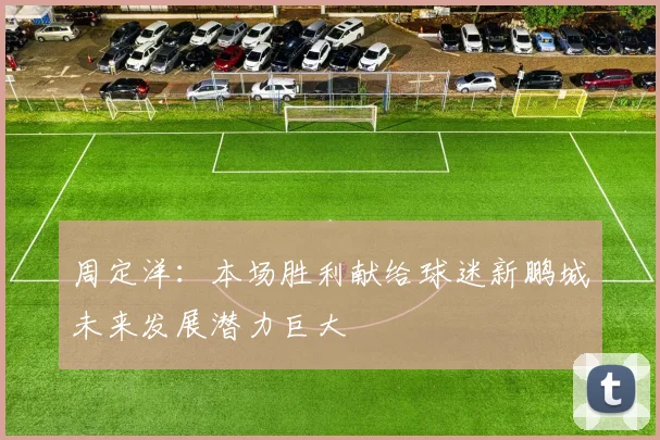 周定洋：本场胜利献给球迷新鹏城未来发展潜力巨大