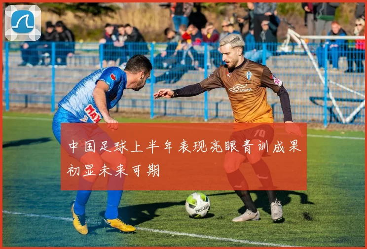 中国足球上半年表现亮眼青训成果初显未来可期