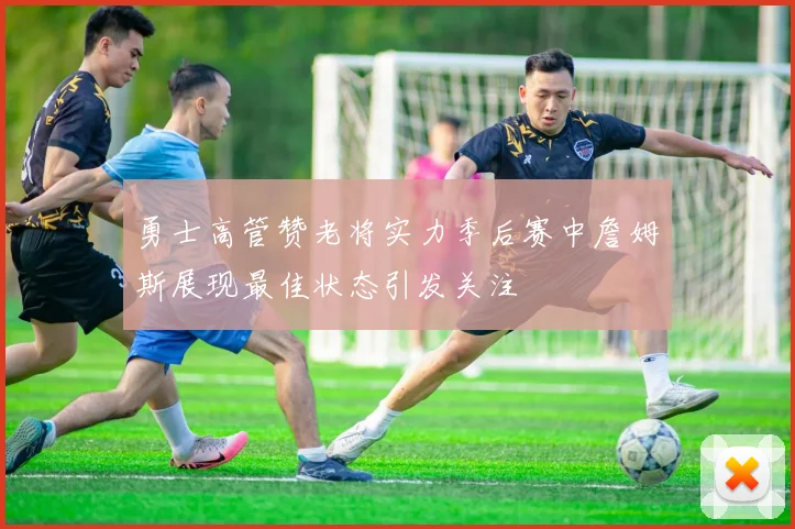 勇士高管赞老将实力季后赛中詹姆斯展现最佳状态引发关注