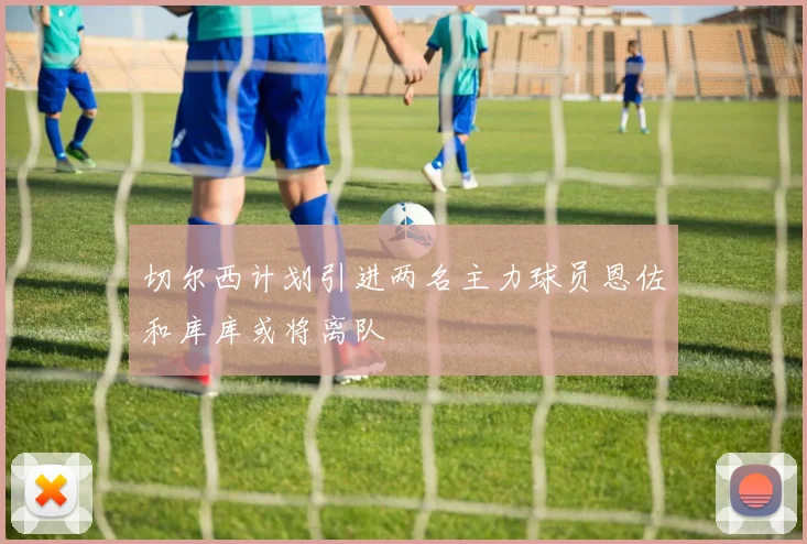 切尔西计划引进两名主力球员恩佐和库库或将离队