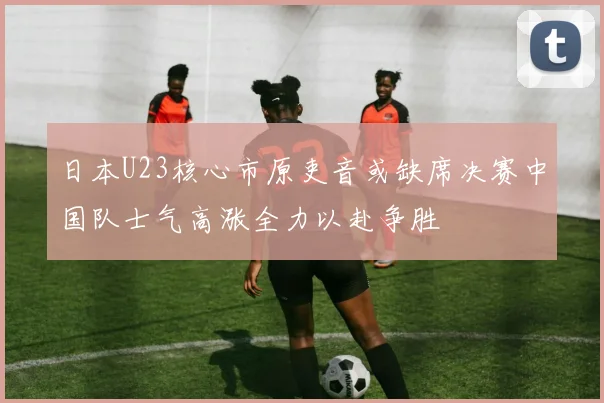 日本U23核心市原吏音或缺席决赛中国队士气高涨全力以赴争胜