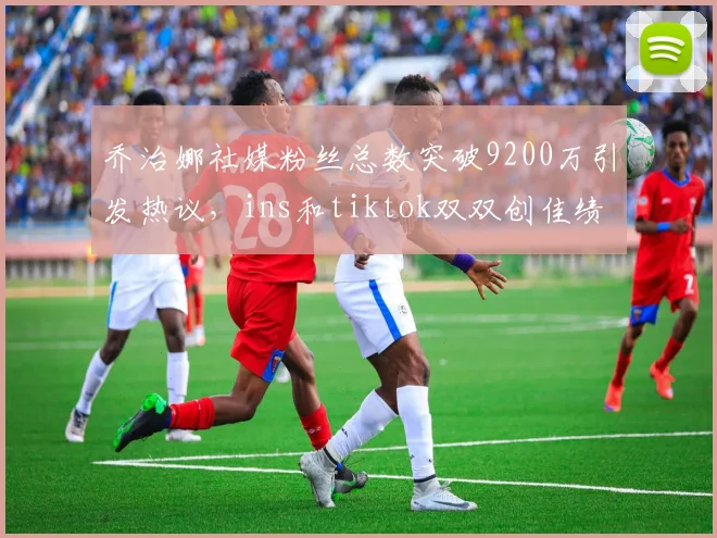 乔治娜社媒粉丝总数突破9200万引发热议，ins和tiktok双双创佳绩