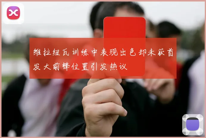 维拉纽瓦训练中表现出色却未获首发大前锋位置引发热议