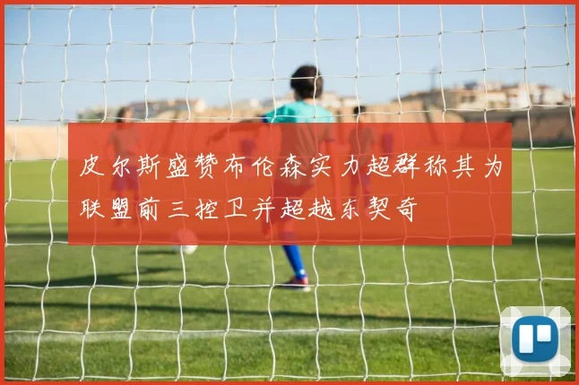 皮尔斯盛赞布伦森实力超群称其为联盟前三控卫并超越东契奇