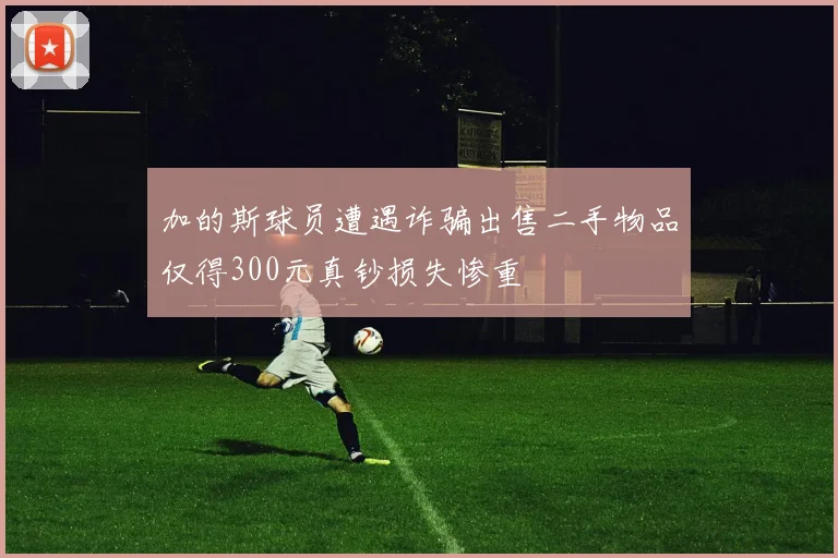 加的斯球员遭遇诈骗出售二手物品仅得300元真钞损失惨重