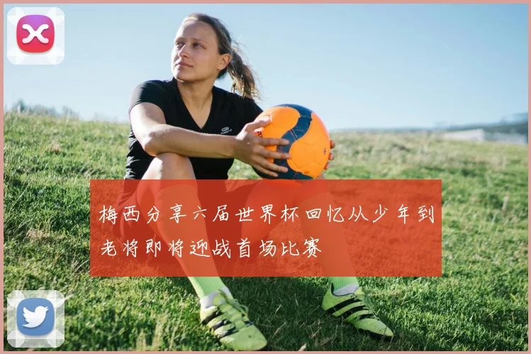 梅西分享六届世界杯回忆从少年到老将即将迎战首场比赛