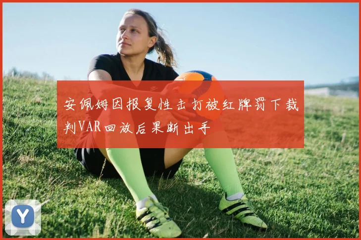 安佩姆因报复性击打被红牌罚下裁判VAR回放后果断出手