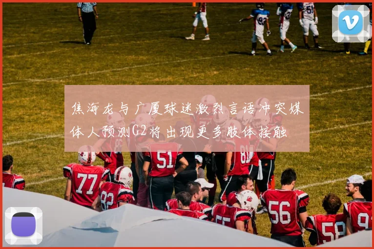 焦海龙与广厦球迷激烈言语冲突媒体人预测G2将出现更多肢体接触