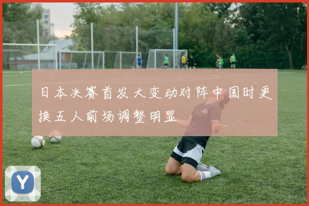 日本决赛首发大变动对阵中国时更换五人前场调整明显