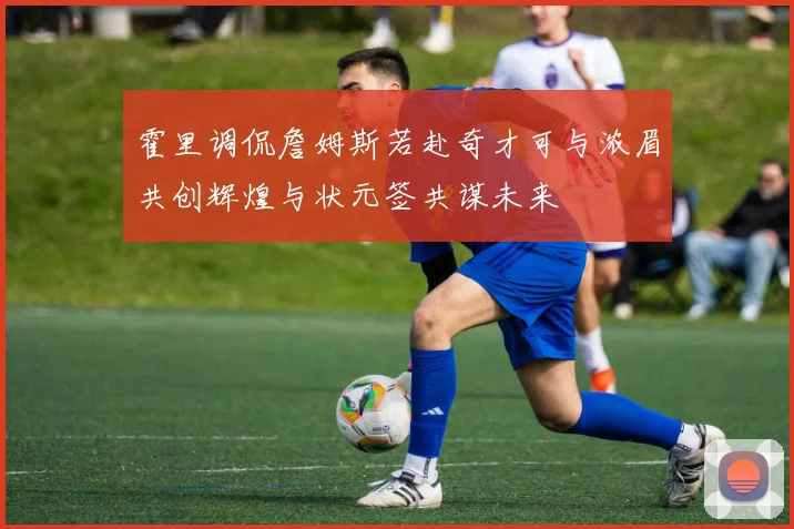 霍里调侃詹姆斯若赴奇才可与浓眉共创辉煌与状元签共谋未来