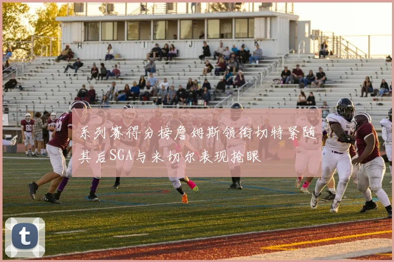 系列赛得分榜詹姆斯领衔切特紧随其后SGA与米切尔表现抢眼