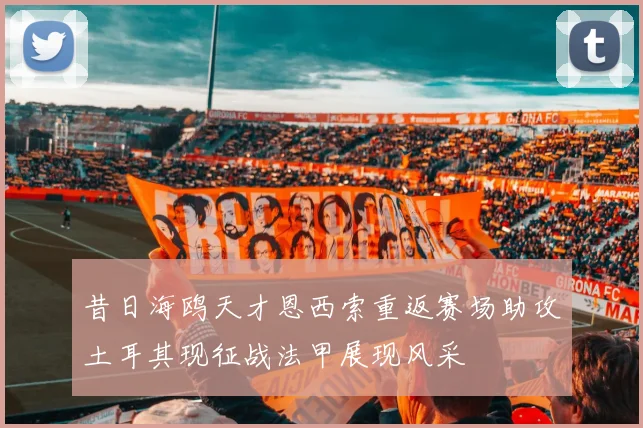 昔日海鸥天才恩西索重返赛场助攻土耳其现征战法甲展现风采