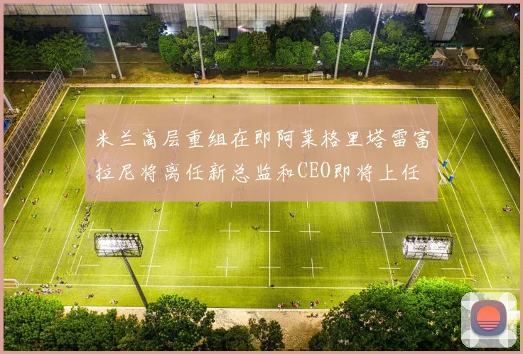 米兰高层重组在即阿莱格里塔雷富拉尼将离任新总监和CEO即将上任