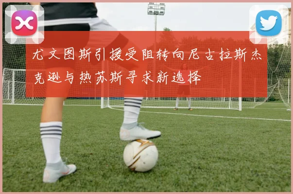 尤文图斯引援受阻转向尼古拉斯杰克逊与热苏斯寻求新选择
