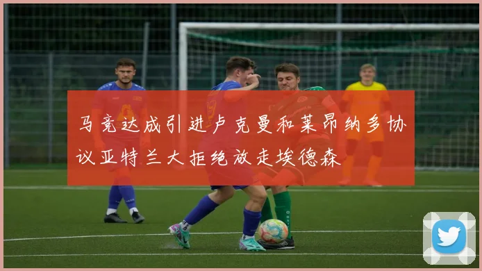 马竞达成引进卢克曼和莱昂纳多协议亚特兰大拒绝放走埃德森