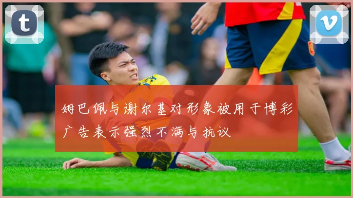 姆巴佩与谢尔基对形象被用于博彩广告表示强烈不满与抗议