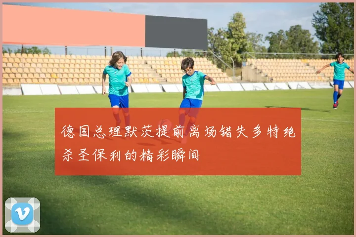 德国总理默茨提前离场错失多特绝杀圣保利的精彩瞬间