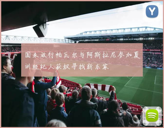 国米放行帕瓦尔与阿斯拉尼参加夏训经纪人获权寻找新东家