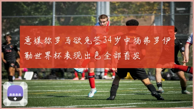 意媒称罗马欲免签34岁中场弗罗伊勒世界杯表现出色全部首发