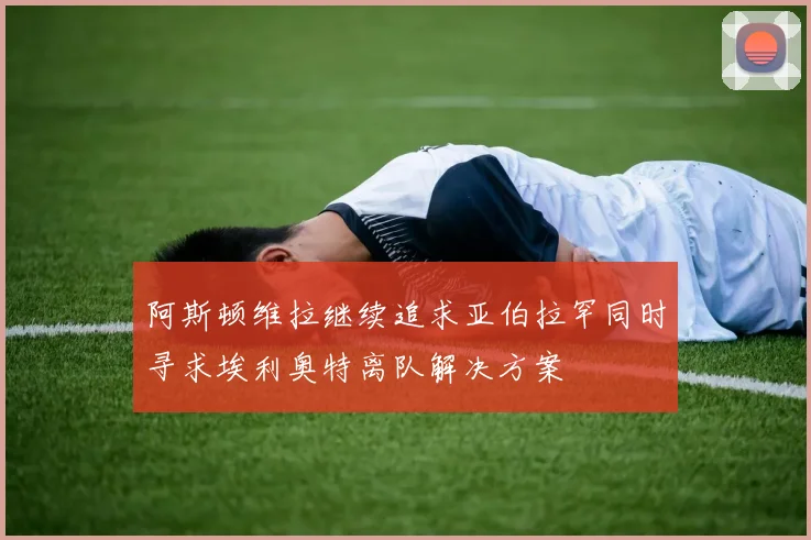 阿斯顿维拉继续追求亚伯拉罕同时寻求埃利奥特离队解决方案