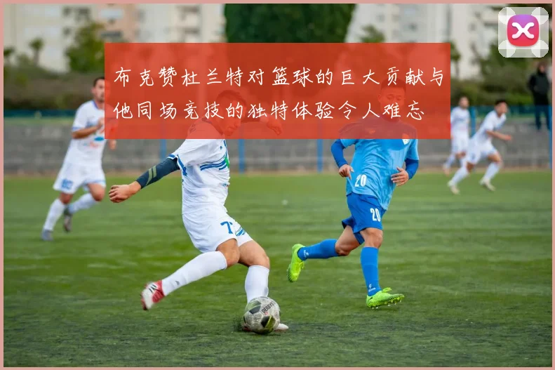 布克赞杜兰特对篮球的巨大贡献与他同场竞技的独特体验令人难忘