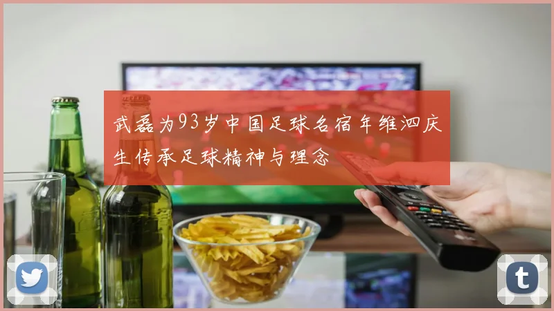 武磊为93岁中国足球名宿年维泗庆生传承足球精神与理念