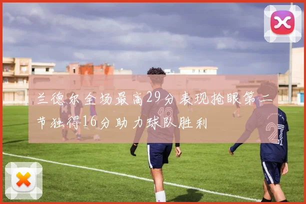 兰德尔全场最高29分表现抢眼第二节独得16分助力球队胜利