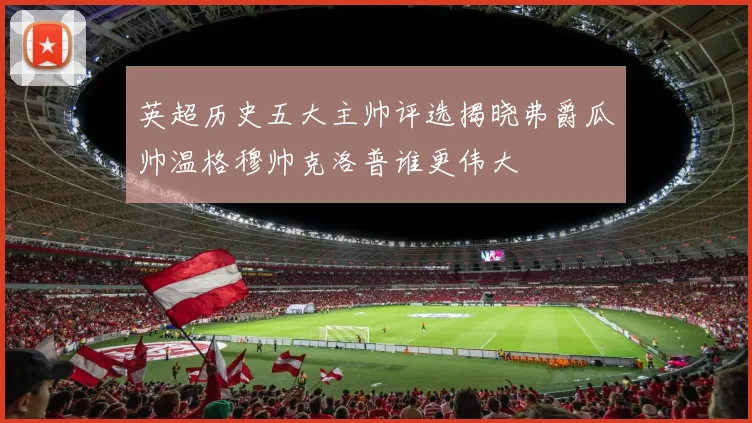 英超历史五大主帅评选揭晓弗爵瓜帅温格穆帅克洛普谁更伟大